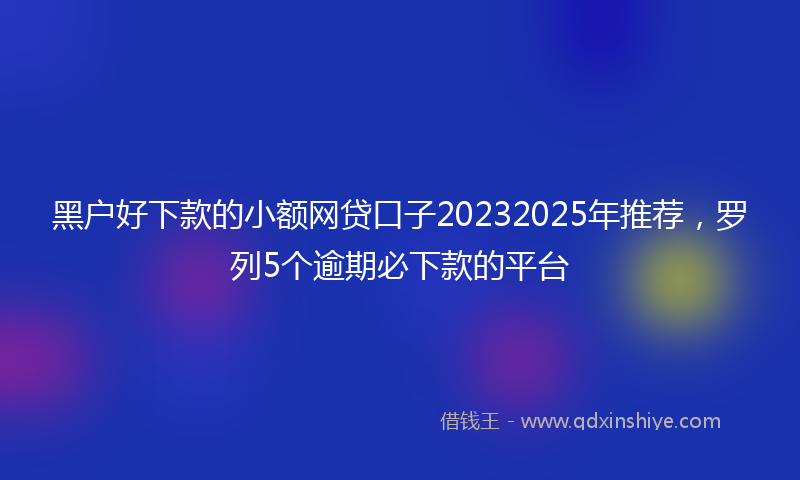 黑户好下款的小额网贷口子20232025年推荐，罗列5个逾期必下款的平台