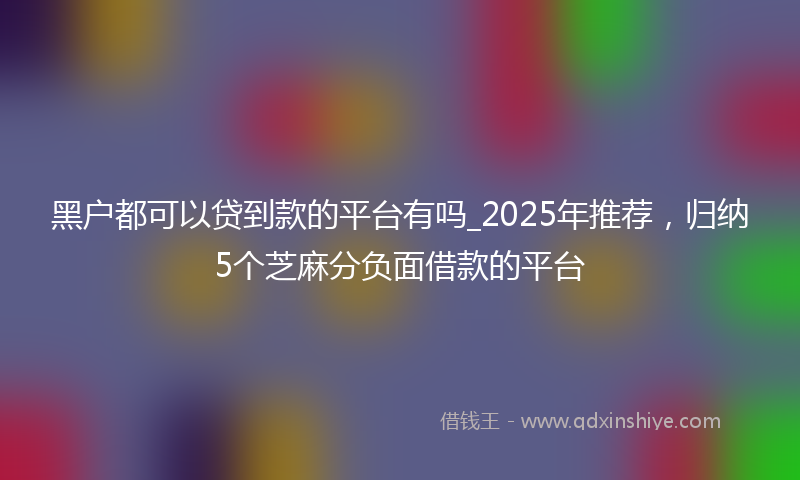 黑户都可以贷到款的平台有吗_2025年推荐，归纳5个芝麻分负面借款的平台
