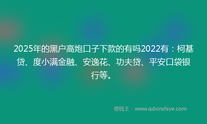 2025年的黑户高炮口子下款的有吗2022有：柯基贷、度小满金融、安逸花、功夫贷、平安口袋银行等。