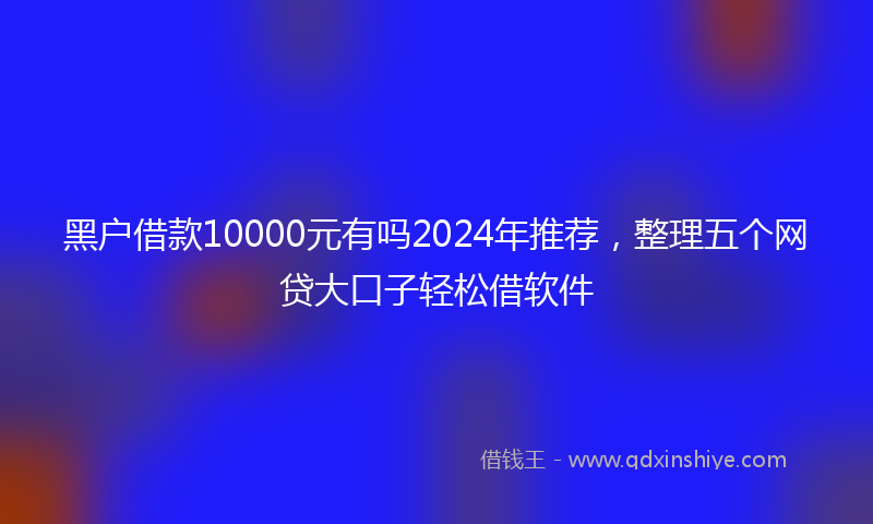 黑户借款10000元有吗2024年推荐，整理五个网贷大口子轻松借软件