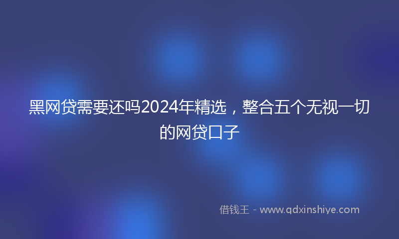黑网贷需要还吗2024年精选，整合五个无视一切的网贷口子