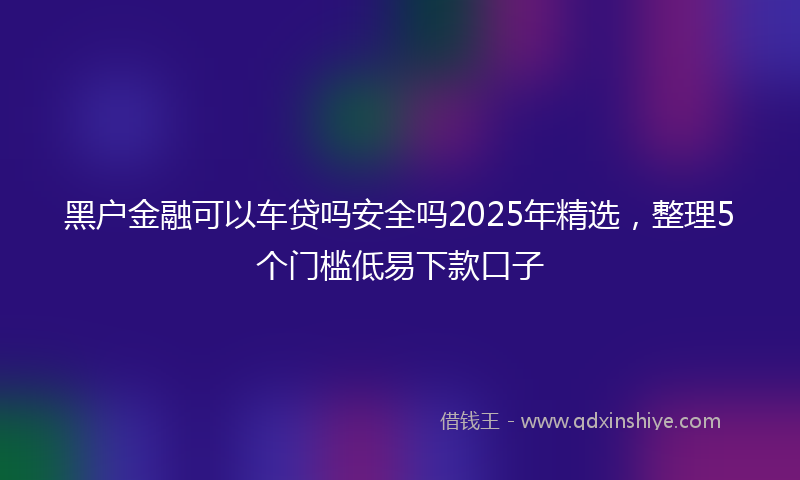 黑户金融可以车贷吗安全吗2025年精选，整理5个门槛低易下款口子