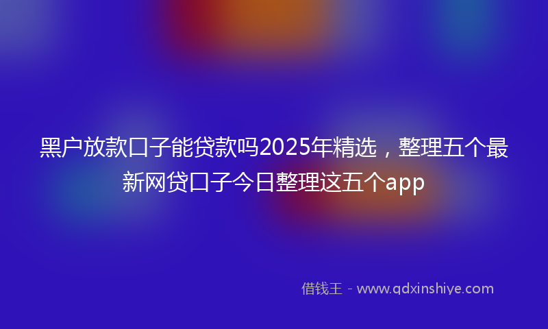 黑户放款口子能贷款吗2025年精选，整理五个最新网贷口子今日整理这五个app