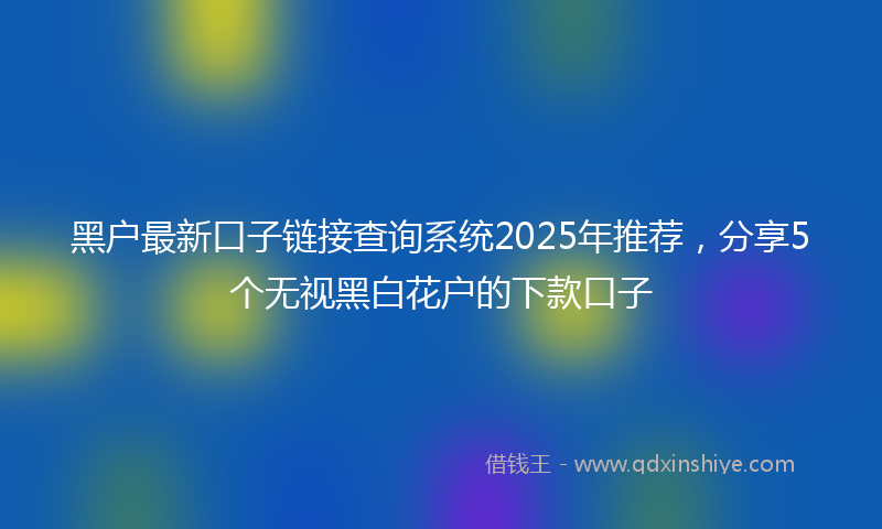 黑户最新口子链接查询系统2025年推荐，分享5个无视黑白花户的下款口子