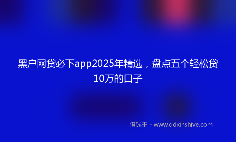 黑户网贷必下app2025年精选，盘点五个轻松贷10万的口子