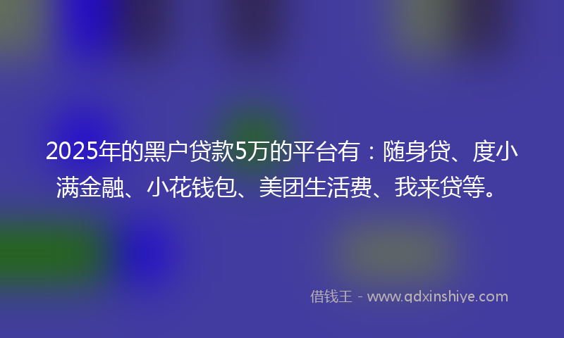 2025年的黑户贷款5万的平台有：随身贷、度小满金融、小花钱包、美团生活费、我来贷等。
