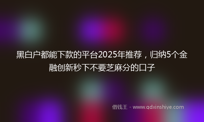 黑白户都能下款的平台2025年推荐，归纳5个金融创新秒下不要芝麻分的口子