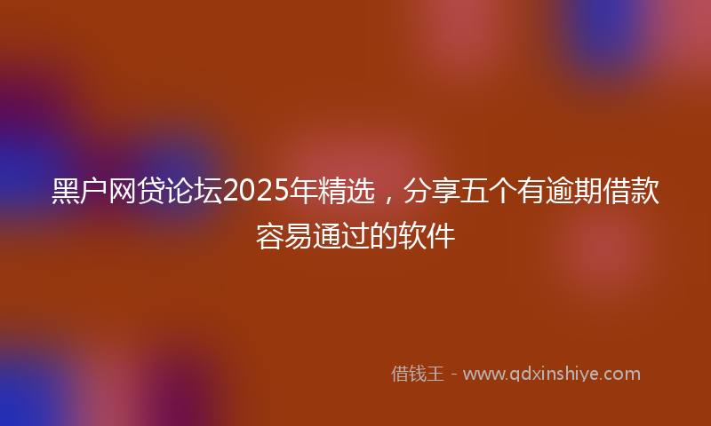 黑户网贷论坛2025年精选，分享五个有逾期借款容易通过的软件
