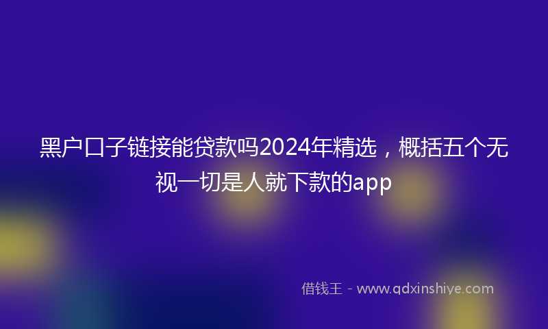 黑户口子链接能贷款吗2024年精选，概括五个无视一切是人就下款的app