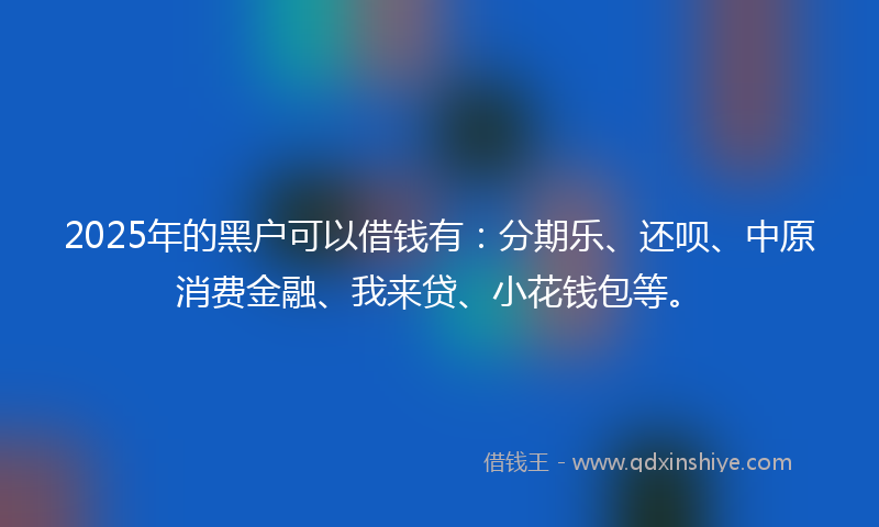 2025年的黑户可以借钱有：分期乐、还呗、中原消费金融、我来贷、小花钱包等。