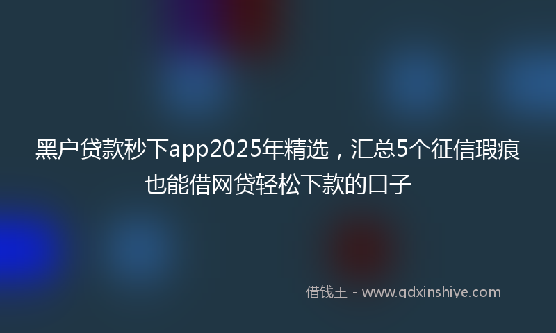 黑户贷款秒下app2025年精选，汇总5个征信瑕疵也能借网贷轻松下款的口子