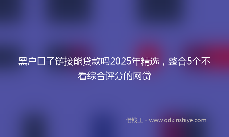 黑户口子链接能贷款吗2025年精选，整合5个不看综合评分的网贷