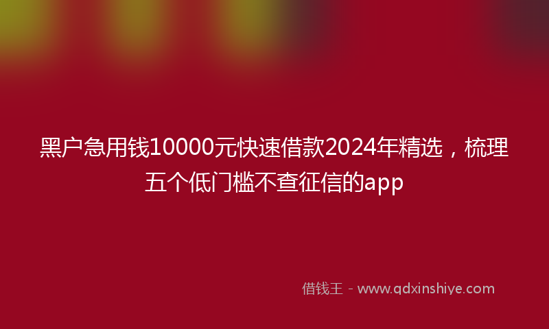 黑户急用钱10000元快速借款2024年精选，梳理五个低门槛不查征信的app