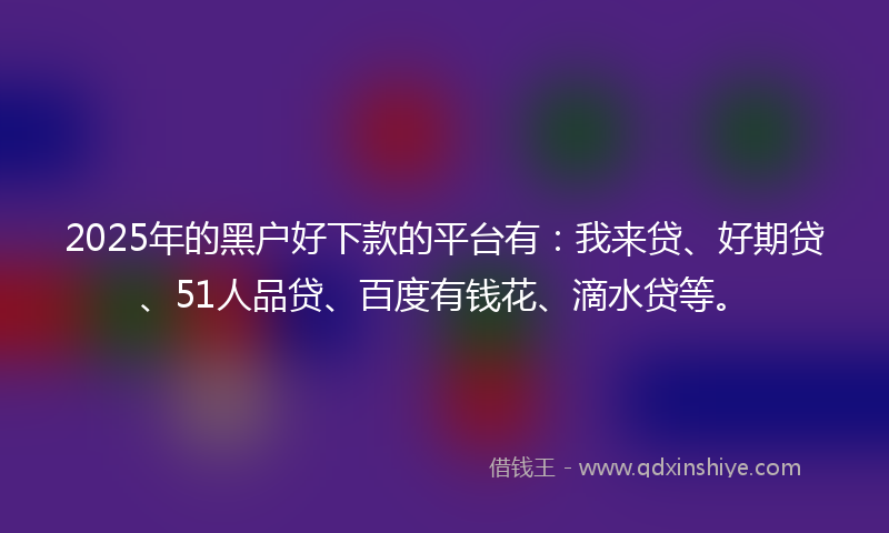 2025年的黑户好下款的平台有：我来贷、好期贷、51人品贷、百度有钱花、滴水贷等。