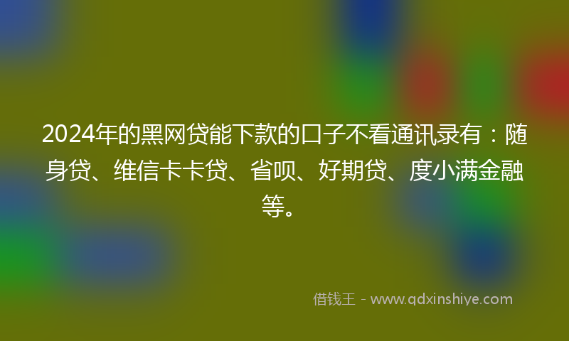 2024年的黑网贷能下款的口子不看通讯录有：随身贷、维信卡卡贷、省呗、好期贷、度小满金融等。