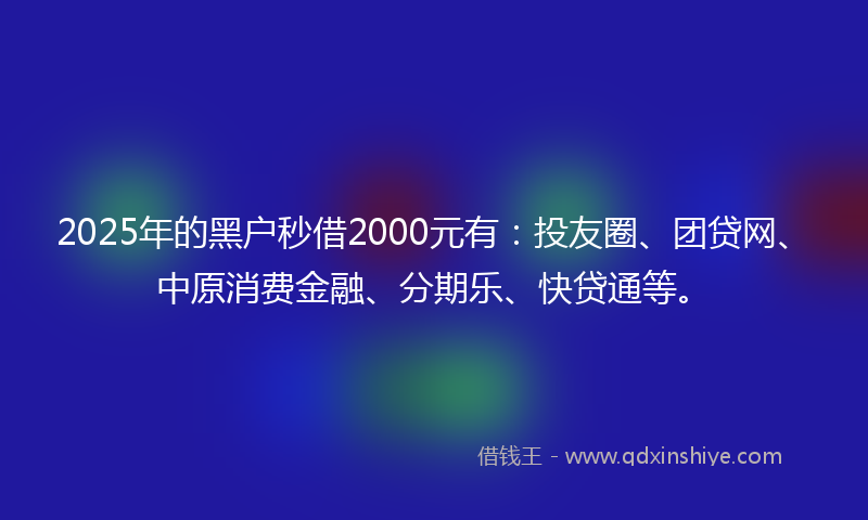2025年的黑户秒借2000元有：投友圈、团贷网、中原消费金融、分期乐、快贷通等。