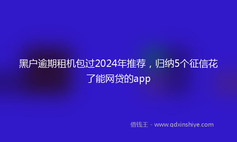 黑户逾期租机包过2024年推荐，归纳5个征信花了能网贷的app