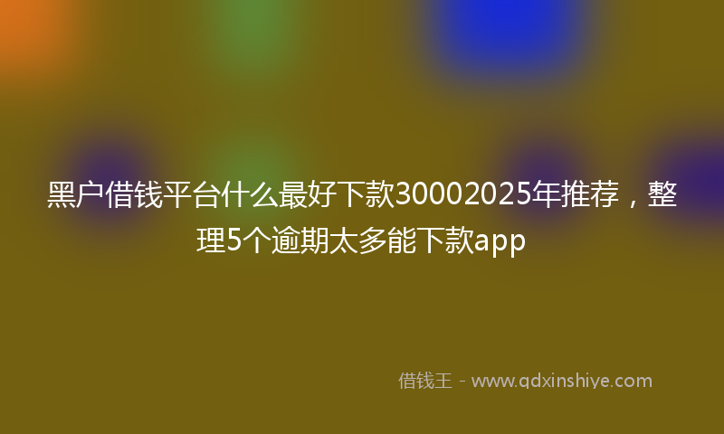 黑户借钱平台什么最好下款30002025年推荐，整理5个逾期太多能下款app