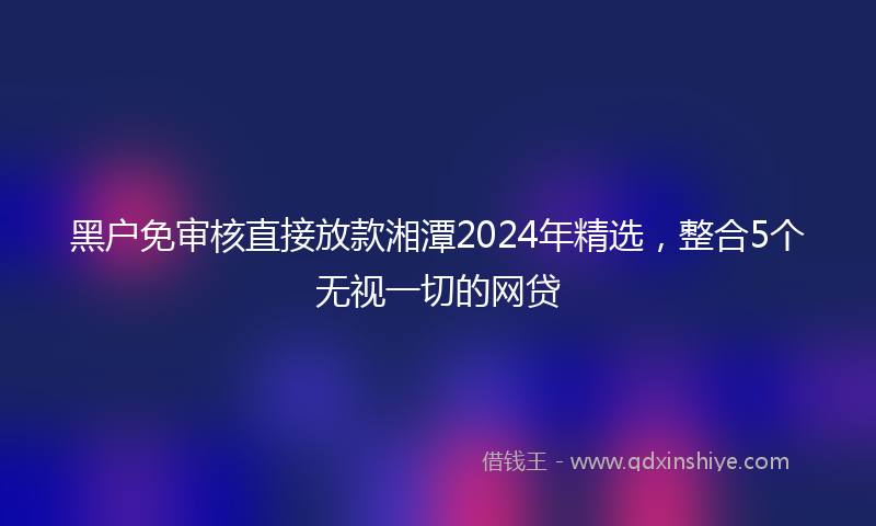 黑户免审核直接放款湘潭2024年精选，整合5个无视一切的网贷