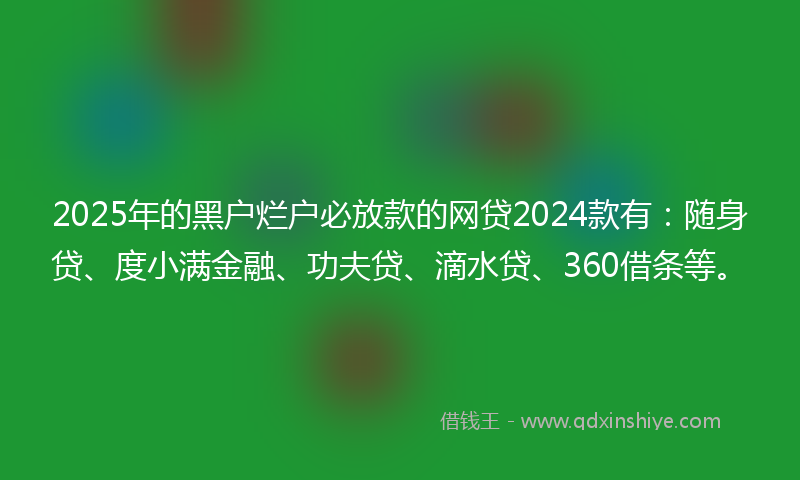 2025年的黑户烂户必放款的网贷2024款有：随身贷、度小满金融、功夫贷、滴水贷、360借条等。