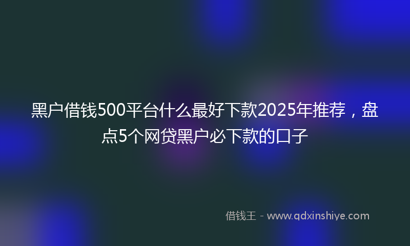 黑户借钱500平台什么最好下款2025年推荐，盘点5个网贷黑户必下款的口子