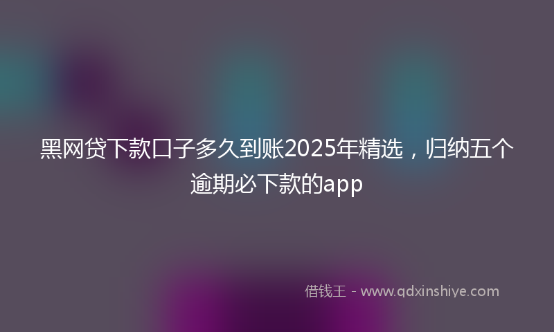 黑网贷下款口子多久到账2025年精选，归纳五个逾期必下款的app