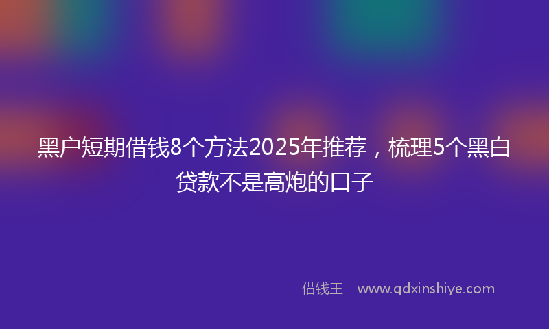 黑户短期借钱8个方法2025年推荐，梳理5个黑白贷款不是高炮的口子