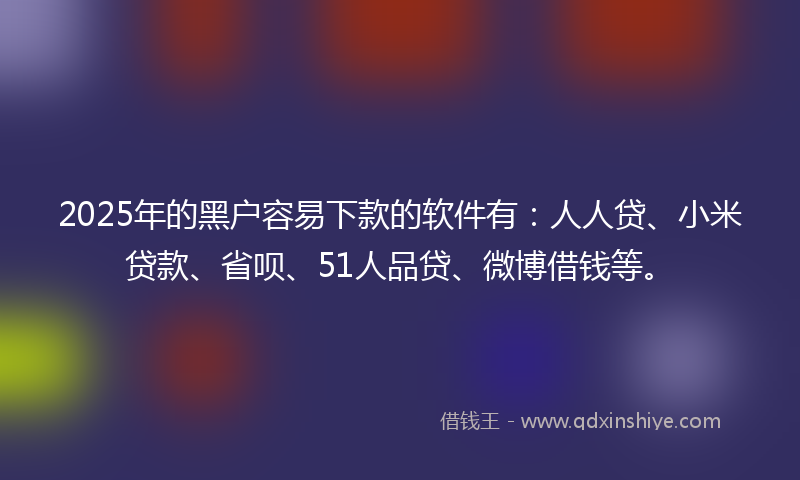 2025年的黑户容易下款的软件有：人人贷、小米贷款、省呗、51人品贷、微博借钱等。