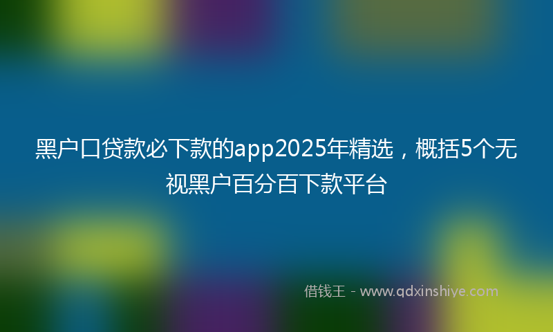 黑户口贷款必下款的app2025年精选，概括5个无视黑户百分百下款平台