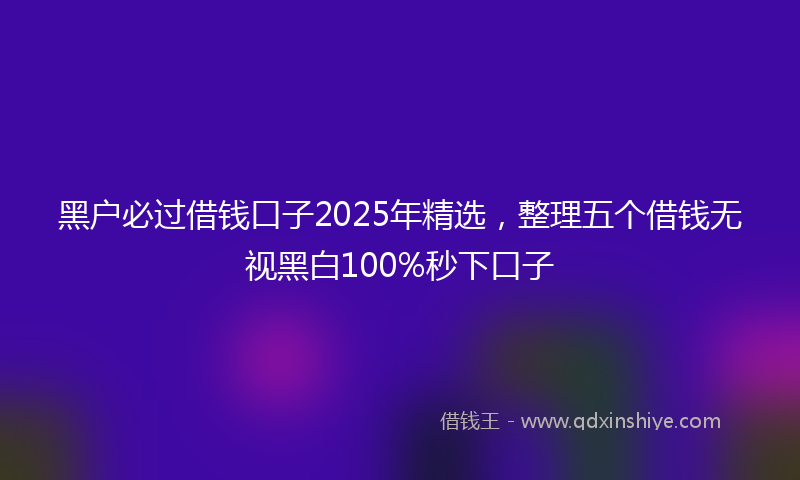 黑户必过借钱口子2025年精选，整理五个借钱无视黑白100%秒下口子