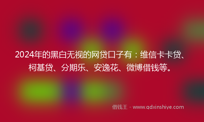 2024年的黑白无视的网贷口子有：维信卡卡贷、柯基贷、分期乐、安逸花、微博借钱等。