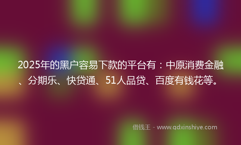 2025年的黑户容易下款的平台有：中原消费金融、分期乐、快贷通、51人品贷、百度有钱花等。
