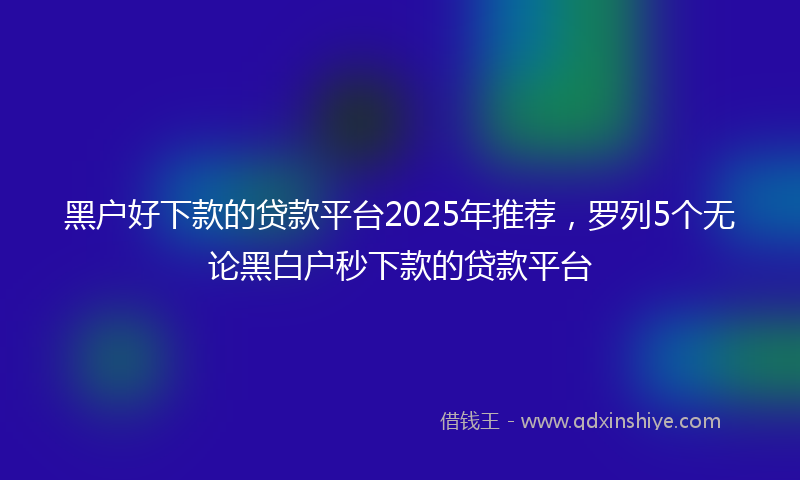 黑户好下款的贷款平台2025年推荐，罗列5个无论黑白户秒下款的贷款平台