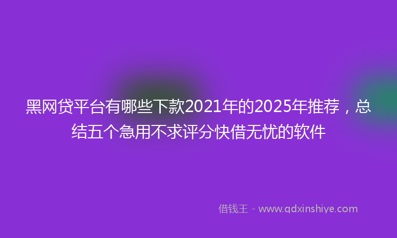 黑网贷平台有哪些下款2021年的2025年推荐，总结五个急用不求评分快借无忧的软件