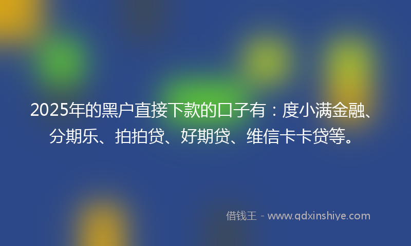 2025年的黑户直接下款的口子有：度小满金融、分期乐、拍拍贷、好期贷、维信卡卡贷等。