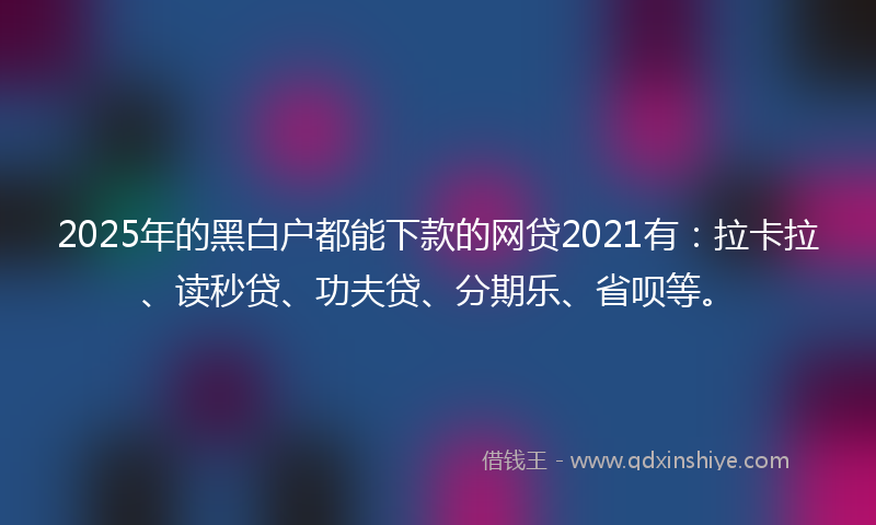 2025年的黑白户都能下款的网贷2021有：拉卡拉、读秒贷、功夫贷、分期乐、省呗等。