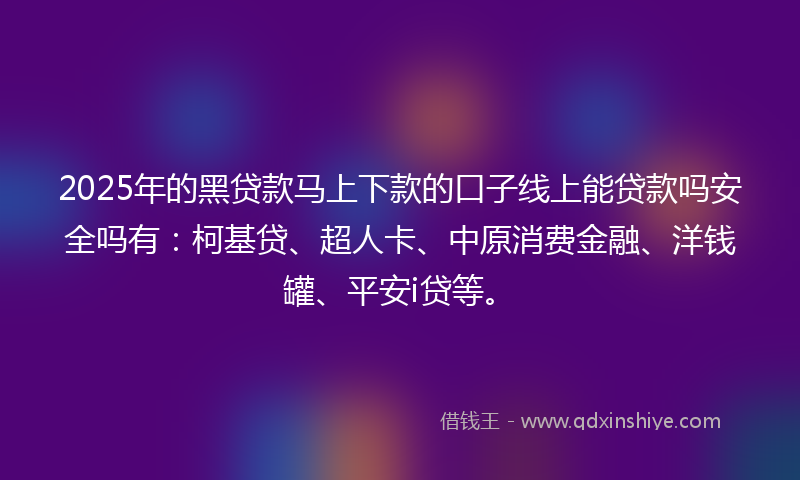 2025年的黑贷款马上下款的口子线上能贷款吗安全吗有：柯基贷、超人卡、中原消费金融、洋钱罐、平安i贷等。