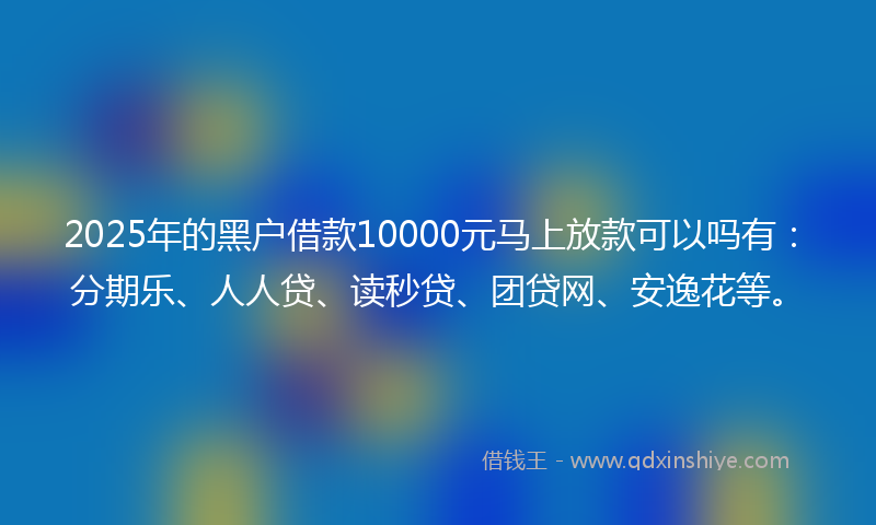 2025年的黑户借款10000元马上放款可以吗有：分期乐、人人贷、读秒贷、团贷网、安逸花等。