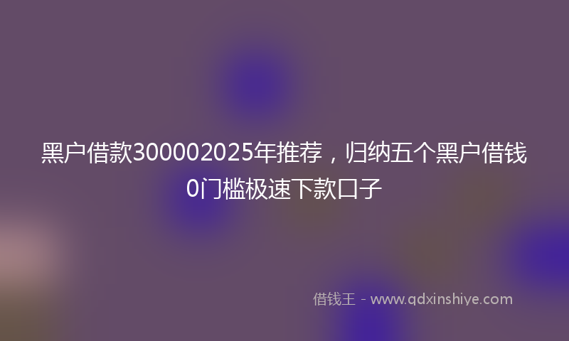 黑户借款300002025年推荐，归纳五个黑户借钱0门槛极速下款口子