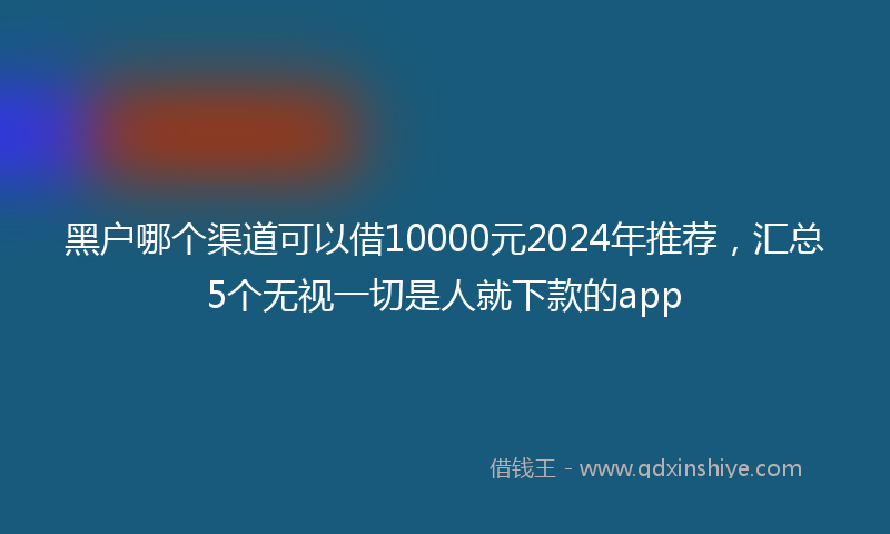黑户哪个渠道可以借10000元2024年推荐，汇总5个无视一切是人就下款的app