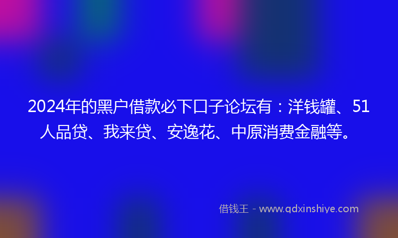 2024年的黑户借款必下口子论坛有：洋钱罐、51人品贷、我来贷、安逸花、中原消费金融等。