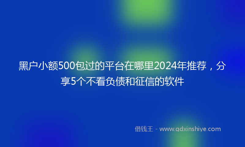 黑户小额500包过的平台在哪里2024年推荐，分享5个不看负债和征信的软件