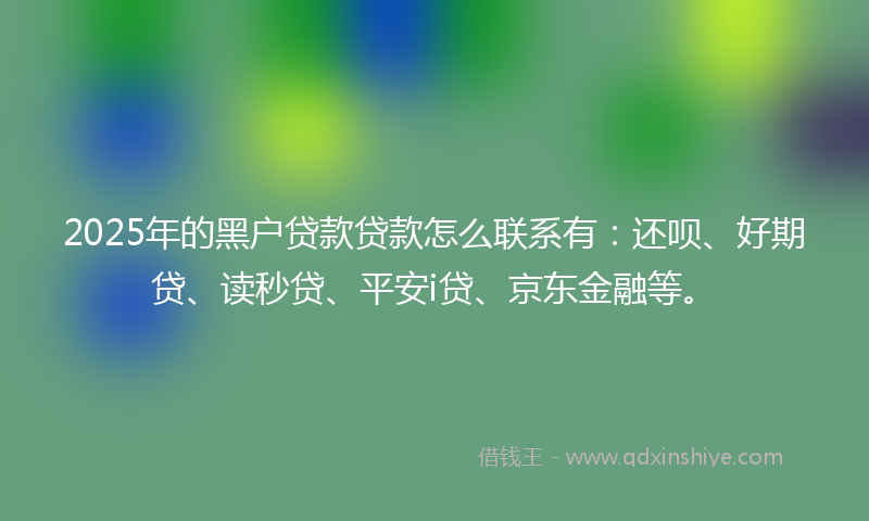 2025年的黑户贷款贷款怎么联系有：还呗、好期贷、读秒贷、平安i贷、京东金融等。