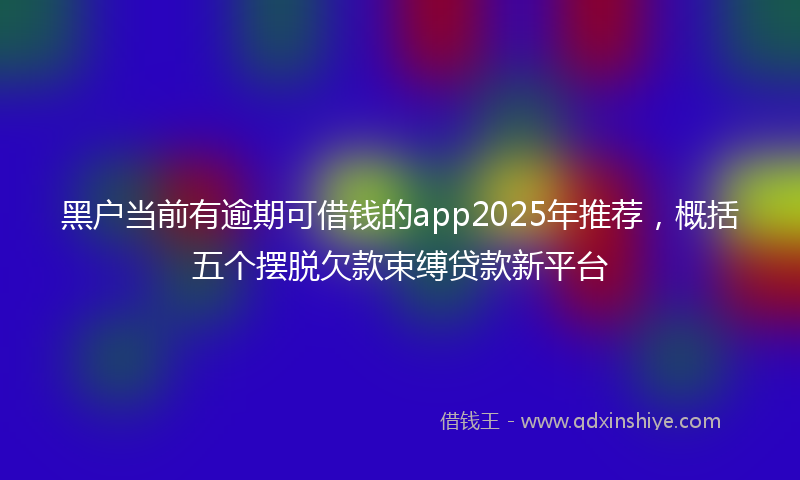 黑户当前有逾期可借钱的app2025年推荐，概括五个摆脱欠款束缚贷款新平台