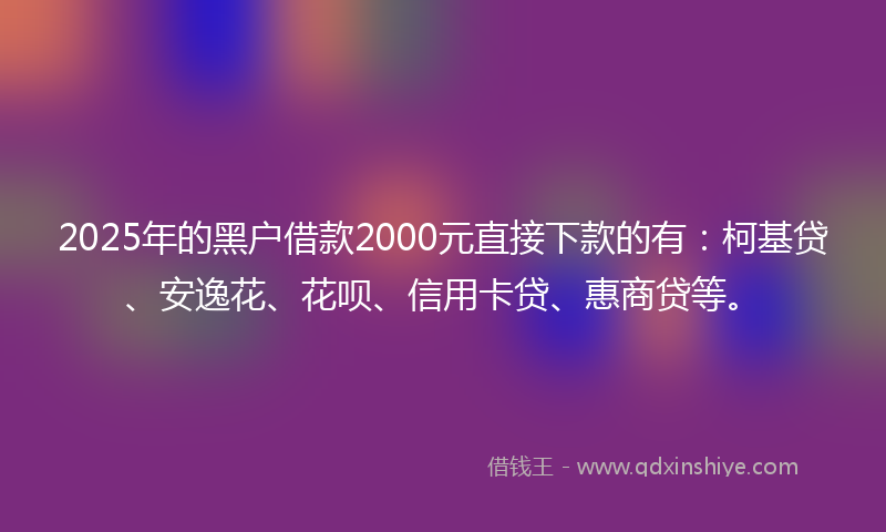 2025年的黑户借款2000元直接下款的有：柯基贷、安逸花、花呗、信用卡贷、惠商贷等。