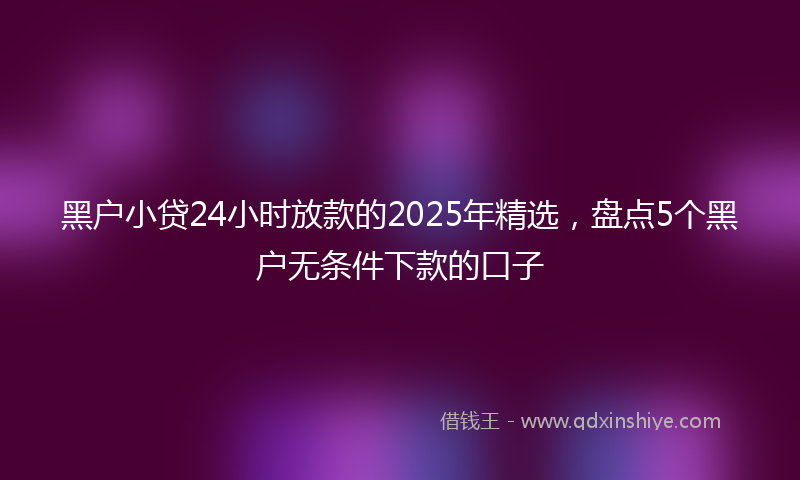 黑户小贷24小时放款的2025年精选，盘点5个黑户无条件下款的口子