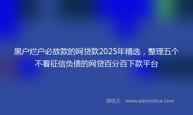 黑户烂户必放款的网贷款2025年精选，整理五个不看征信负债的网贷百分百下款平台