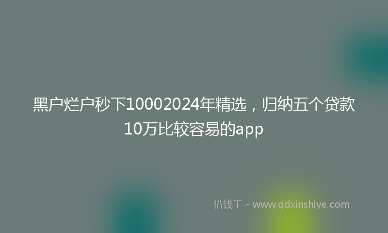 黑户烂户秒下10002024年精选，归纳五个贷款10万比较容易的app