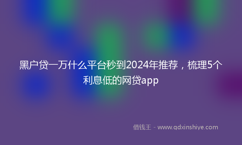 黑户贷一万什么平台秒到2024年推荐，梳理5个利息低的网贷app