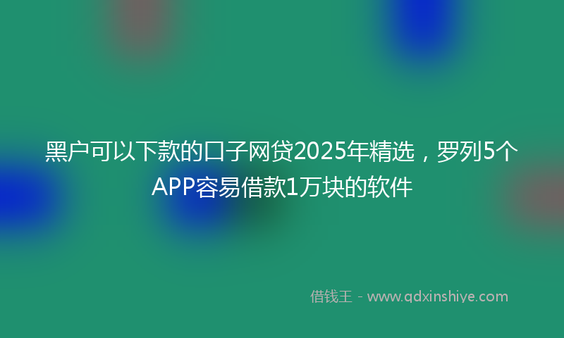 黑户可以下款的口子网贷2025年精选，罗列5个APP容易借款1万块的软件